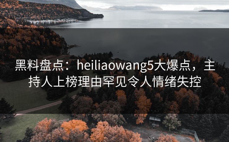 黑料盘点：heiliaowang5大爆点，主持人上榜理由罕见令人情绪失控