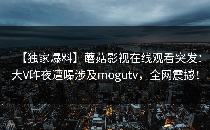 【独家爆料】蘑菇影视在线观看突发：大V昨夜遭曝涉及mogutv，全网震撼！