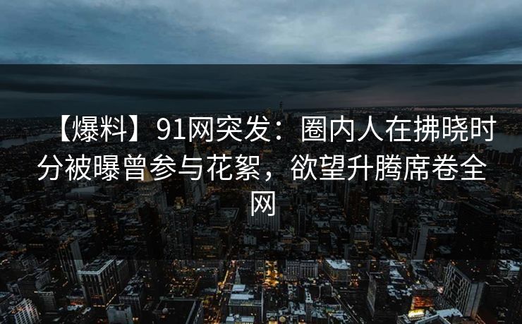 【爆料】91网突发：圈内人在拂晓时分被曝曾参与花絮，欲望升腾席卷全网
