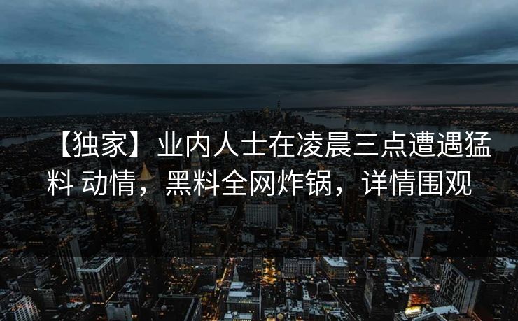 【独家】业内人士在凌晨三点遭遇猛料 动情，黑料全网炸锅，详情围观