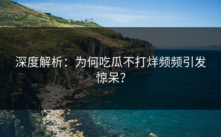 深度解析：为何吃瓜不打烊频频引发惊呆？
