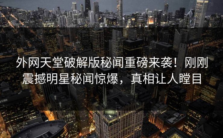 外网天堂破解版秘闻重磅来袭！刚刚震撼明星秘闻惊爆，真相让人瞠目