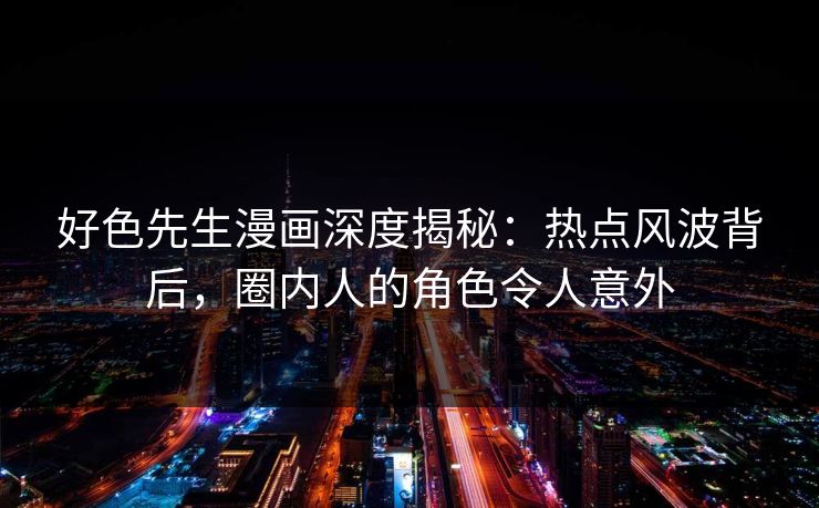 好色先生漫画深度揭秘：热点风波背后，圈内人的角色令人意外