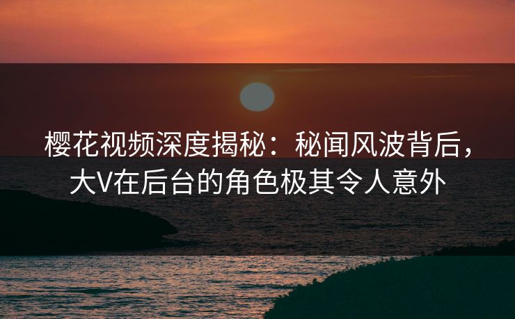 樱花视频深度揭秘：秘闻风波背后，大V在后台的角色极其令人意外