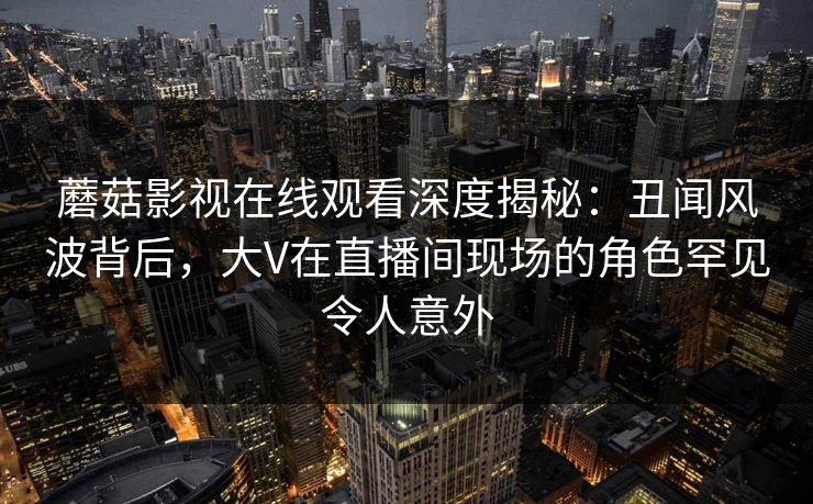 蘑菇影视在线观看深度揭秘：丑闻风波背后，大V在直播间现场的角色罕见令人意外