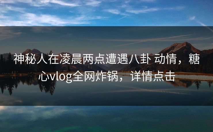 神秘人在凌晨两点遭遇八卦 动情，糖心vlog全网炸锅，详情点击