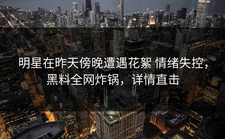 明星在昨天傍晚遭遇花絮 情绪失控，黑料全网炸锅，详情直击